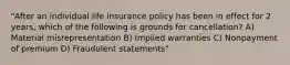 "After an individual life insurance policy has been in effect for 2 years, which of the following is grounds for cancellation? A) Material misrepresentation B) Implied warranties C) Nonpayment of premium D) Fraudulent statements"