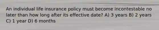 An individual life insurance policy must become incontestable no later than how long after its effective date? A) 3 years B) 2 years C) 1 year D) 6 months