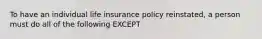 To have an individual life insurance policy reinstated, a person must do all of the following EXCEPT