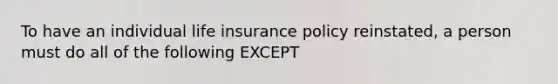 To have an individual life insurance policy reinstated, a person must do all of the following EXCEPT