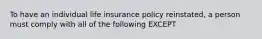 To have an individual life insurance policy reinstated, a person must comply with all of the following EXCEPT