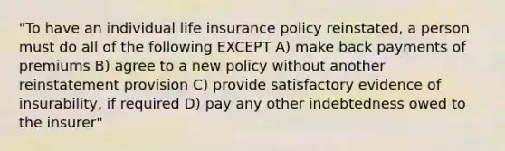 "To have an individual life insurance policy reinstated, a person must do all of the following EXCEPT A) make back payments of premiums B) agree to a new policy without another reinstatement provision C) provide satisfactory evidence of insurability, if required D) pay any other indebtedness owed to the insurer"