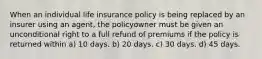 When an individual life insurance policy is being replaced by an insurer using an agent, the policyowner must be given an unconditional right to a full refund of premiums if the policy is returned within a) 10 days. b) 20 days. c) 30 days. d) 45 days.