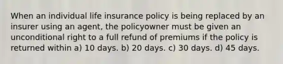 When an individual life insurance policy is being replaced by an insurer using an agent, the policyowner must be given an unconditional right to a full refund of premiums if the policy is returned within a) 10 days. b) 20 days. c) 30 days. d) 45 days.