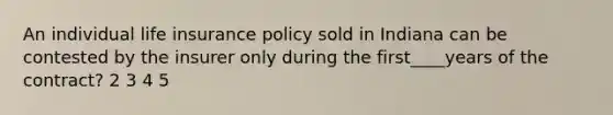 An individual life insurance policy sold in Indiana can be contested by the insurer only during the first____years of the contract? 2 3 4 5