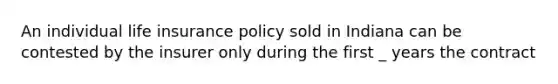 An individual life insurance policy sold in Indiana can be contested by the insurer only during the first _ years the contract