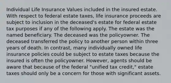 Individual Life Insurance Values included in the insured estate. With respect to federal estate taxes, life insurance proceeds are subject to inclusion in the deceased's estate for federal estate tax purposes if any of the following apply. The estate was the named beneficiary. The deceased was the policyowner. The deceased transferred the policy to another person within three years of death. In contrast, many individually owned life insurance policies could be subject to estate taxes because the insured is often the policyowner. However, agents should be aware that because of the federal "unified tax credit," estate taxes should only be a concern for those with significant assets.