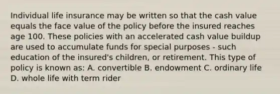 Individual life insurance may be written so that the cash value equals the face value of the policy before the insured reaches age 100. These policies with an accelerated cash value buildup are used to accumulate funds for special purposes - such education of the insured's children, or retirement. This type of policy is known as: A. convertible B. endowment C. ordinary life D. whole life with term rider