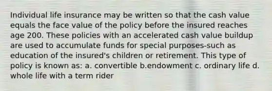 Individual life insurance may be written so that the cash value equals the face value of the policy before the insured reaches age 200. These policies with an accelerated cash value buildup are used to accumulate funds for special purposes-such as education of the insured's children or retirement. This type of policy is known as: a. convertible b.endowment c. ordinary life d. whole life with a term rider