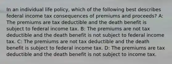 In an individual life policy, which of the following best describes federal income tax consequences of premiums and proceeds? A: The premiums are tax deductible and the death benefit is subject to federal income tax. B: The premiums are not tax deductible and the death benefit is not subject to federal income tax. C: The premiums are not tax deductible and the death benefit is subject to federal income tax. D: The premiums are tax deductible and the death benefit is not subject to income tax.