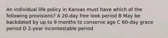 An individual life policy in Kansas must have which of the following provisions? A 20-day free look period B May be backdated by up to 9 months to conserve age C 60-day grace period D 2-year incontestable period