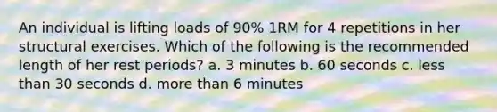 An individual is lifting loads of 90% 1RM for 4 repetitions in her structural exercises. Which of the following is the recommended length of her rest periods? a. 3 minutes b. 60 seconds c. less than 30 seconds d. more than 6 minutes