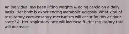 An individual has been lifting weights & doing cardio on a daily basis. Her body is experiencing metabolic acidosis. What kind of respiratory compensatory mechanism will occur for this acidotic state? A. Her respiratory rate will increase B. Her respiratory rate will decrease