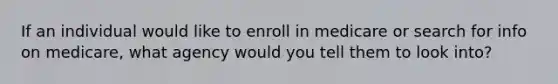 If an individual would like to enroll in medicare or search for info on medicare, what agency would you tell them to look into?