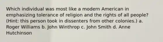 Which individual was most like a modern American in emphasizing tolerance of religion and the rights of all people? (Hint: this person took in dissenters from other colonies.) a. Roger Williams b. John Winthrop c. John Smith d. Anne Hutchinson