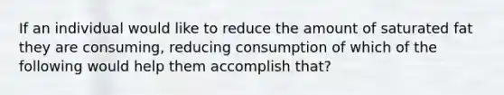 If an individual would like to reduce the amount of saturated fat they are consuming, reducing consumption of which of the following would help them accomplish that?