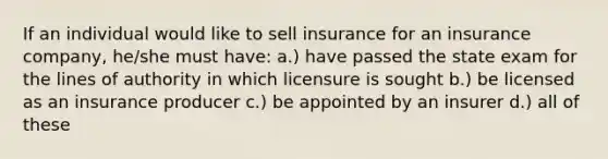 If an individual would like to sell insurance for an insurance company, he/she must have: a.) have passed the state exam for the lines of authority in which licensure is sought b.) be licensed as an insurance producer c.) be appointed by an insurer d.) all of these