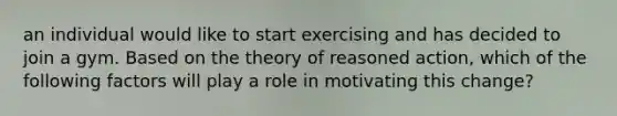 an individual would like to start exercising and has decided to join a gym. Based on the theory of reasoned action, which of the following factors will play a role in motivating this change?