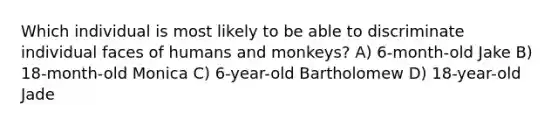 Which individual is most likely to be able to discriminate individual faces of humans and monkeys? A) 6-month-old Jake B) 18-month-old Monica C) 6-year-old Bartholomew D) 18-year-old Jade