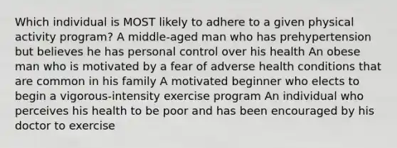 Which individual is MOST likely to adhere to a given physical activity program? A middle-aged man who has prehypertension but believes he has personal control over his health An obese man who is motivated by a fear of adverse health conditions that are common in his family A motivated beginner who elects to begin a vigorous-intensity exercise program An individual who perceives his health to be poor and has been encouraged by his doctor to exercise