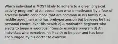 Which individual is MOST likely to adhere to a given physical activity program? a) An obese man who is motivated by a fear of adverse health conditions that are common in his family b) A middle-aged man who has prehypertension but believes he has personal control over his health c) A motivated beginner who elects to begin a vigorous-intensity exercise program d) An individual who perceives his health to be poor and has been encouraged by his doctor to exercise