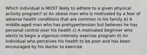 Which individual is MOST likely to adhere to a given physical activity program? a) An obese man who is motivated by a fear of adverse health conditions that are common in his family b) A middle-aged man who has prehypertension but believes he has personal control over his health c) A motivated beginner who elects to begin a vigorous-intensity exercise program d) An individual who perceives his health to be poor and has been encouraged by his doctor to exercise