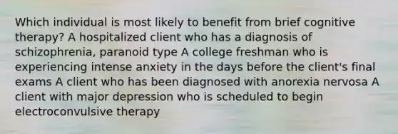 Which individual is most likely to benefit from brief cognitive therapy? A hospitalized client who has a diagnosis of schizophrenia, paranoid type A college freshman who is experiencing intense anxiety in the days before the client's final exams A client who has been diagnosed with anorexia nervosa A client with major depression who is scheduled to begin electroconvulsive therapy