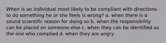 When is an individual most likely to be compliant with directions to do something he or she feels is wrong? a. when there is a sound scientific reason for doing so b. when the responsibility can be placed on someone else c. when they can be identified as the one who complied d. when they are angry