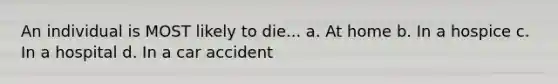 An individual is MOST likely to die... a. At home b. In a hospice c. In a hospital d. In a car accident