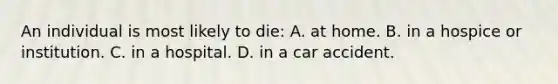 An individual is most likely to die: A. at home. B. in a hospice or institution. C. in a hospital. D. in a car accident.