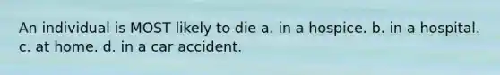 An individual is MOST likely to die a. in a hospice. b. in a hospital. c. at home. d. in a car accident.