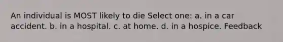 An individual is MOST likely to die Select one: a. in a car accident. b. in a hospital. c. at home. d. in a hospice. Feedback