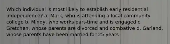 Which individual is most likely to establish early residential independence? a. Mark, who is attending a local community college b. Mindy, who works part-time and is engaged c. Gretchen, whose parents are divorced and combative d. Garland, whose parents have been married for 25 years