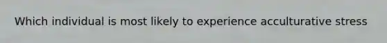 Which individual is most likely to experience acculturative stress