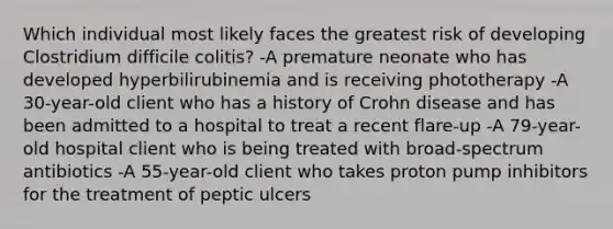 Which individual most likely faces the greatest risk of developing Clostridium difficile colitis? -A premature neonate who has developed hyperbilirubinemia and is receiving phototherapy -A 30-year-old client who has a history of Crohn disease and has been admitted to a hospital to treat a recent flare-up -A 79-year-old hospital client who is being treated with broad-spectrum antibiotics -A 55-year-old client who takes proton pump inhibitors for the treatment of peptic ulcers