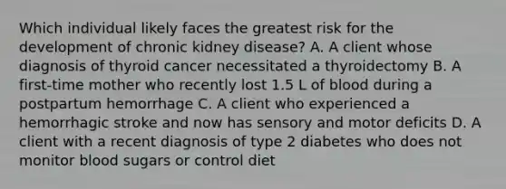 Which individual likely faces the greatest risk for the development of chronic kidney disease? A. A client whose diagnosis of thyroid cancer necessitated a thyroidectomy B. A first-time mother who recently lost 1.5 L of blood during a postpartum hemorrhage C. A client who experienced a hemorrhagic stroke and now has sensory and motor deficits D. A client with a recent diagnosis of type 2 diabetes who does not monitor blood sugars or control diet