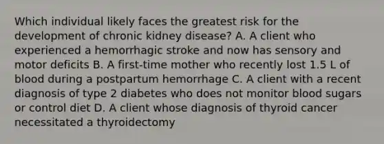 Which individual likely faces the greatest risk for the development of chronic kidney disease? A. A client who experienced a hemorrhagic stroke and now has sensory and motor deficits B. A first-time mother who recently lost 1.5 L of blood during a postpartum hemorrhage C. A client with a recent diagnosis of type 2 diabetes who does not monitor blood sugars or control diet D. A client whose diagnosis of thyroid cancer necessitated a thyroidectomy