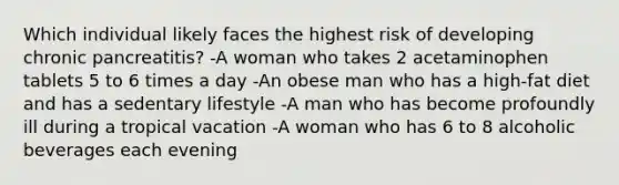 Which individual likely faces the highest risk of developing chronic pancreatitis? -A woman who takes 2 acetaminophen tablets 5 to 6 times a day -An obese man who has a high-fat diet and has a sedentary lifestyle -A man who has become profoundly ill during a tropical vacation -A woman who has 6 to 8 alcoholic beverages each evening