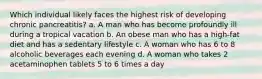 Which individual likely faces the highest risk of developing chronic pancreatitis? a. A man who has become profoundly ill during a tropical vacation b. An obese man who has a high-fat diet and has a sedentary lifestyle c. A woman who has 6 to 8 alcoholic beverages each evening d. A woman who takes 2 acetaminophen tablets 5 to 6 times a day