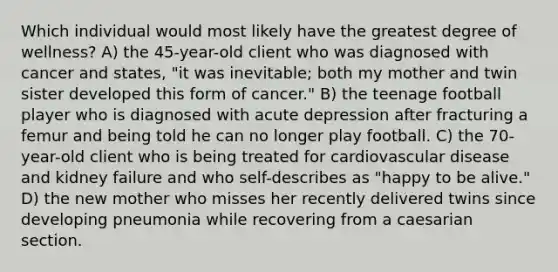 Which individual would most likely have the greatest degree of wellness? A) the 45-year-old client who was diagnosed with cancer and states, "it was inevitable; both my mother and twin sister developed this form of cancer." B) the teenage football player who is diagnosed with acute depression after fracturing a femur and being told he can no longer play football. C) the 70-year-old client who is being treated for cardiovascular disease and kidney failure and who self-describes as "happy to be alive." D) the new mother who misses her recently delivered twins since developing pneumonia while recovering from a caesarian section.