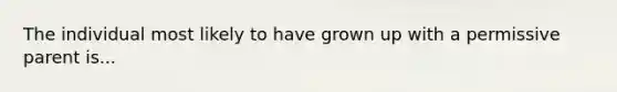 The individual most likely to have grown up with a permissive parent is...