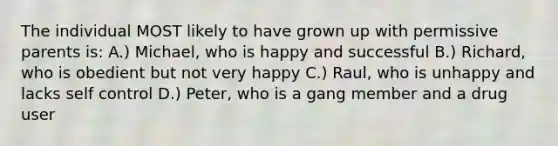 The individual MOST likely to have grown up with permissive parents is: A.) Michael, who is happy and successful B.) Richard, who is obedient but not very happy C.) Raul, who is unhappy and lacks self control D.) Peter, who is a gang member and a drug user