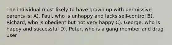 The individual most likely to have grown up with permissive parents is: A). Paul, who is unhappy and lacks self-control B). Richard, who is obedient but not very happy C). George, who is happy and successful D). Peter, who is a gang member and drug user