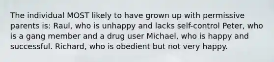 The individual MOST likely to have grown up with permissive parents is: Raul, who is unhappy and lacks self-control Peter, who is a gang member and a drug user Michael, who is happy and successful. Richard, who is obedient but not very happy.