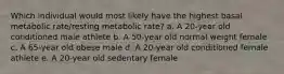 Which individual would most likely have the highest basal metabolic rate/resting metabolic rate? a. A 20-year old conditioned male athlete b. A 50-year old normal weight female c. A 65-year old obese male d. A 20-year old conditioned female athlete e. A 20-year old sedentary female​