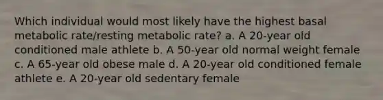 Which individual would most likely have the highest basal metabolic rate/resting metabolic rate? a. A 20-year old conditioned male athlete b. A 50-year old normal weight female c. A 65-year old obese male d. A 20-year old conditioned female athlete e. A 20-year old sedentary female​