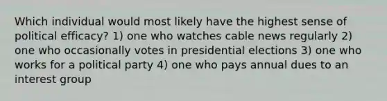 Which individual would most likely have the highest sense of political efficacy? 1) one who watches cable news regularly 2) one who occasionally votes in presidential elections 3) one who works for a political party 4) one who pays annual dues to an interest group