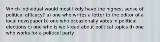 Which individual would most likely have the highest sense of political efficacy? a) one who writes a letter to the editor of a local newspaper b) one who occasionally votes in political elections c) one who is well-read about political topics d) one who works for a political party