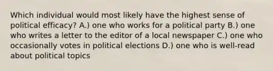 Which individual would most likely have the highest sense of political efficacy? A.) one who works for a political party B.) one who writes a letter to the editor of a local newspaper C.) one who occasionally votes in political elections D.) one who is well-read about political topics