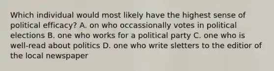 Which individual would most likely have the highest sense of political efficacy? A. on who occassionally votes in political elections B. one who works for a political party C. one who is well-read about politics D. one who write sletters to the editior of the local newspaper